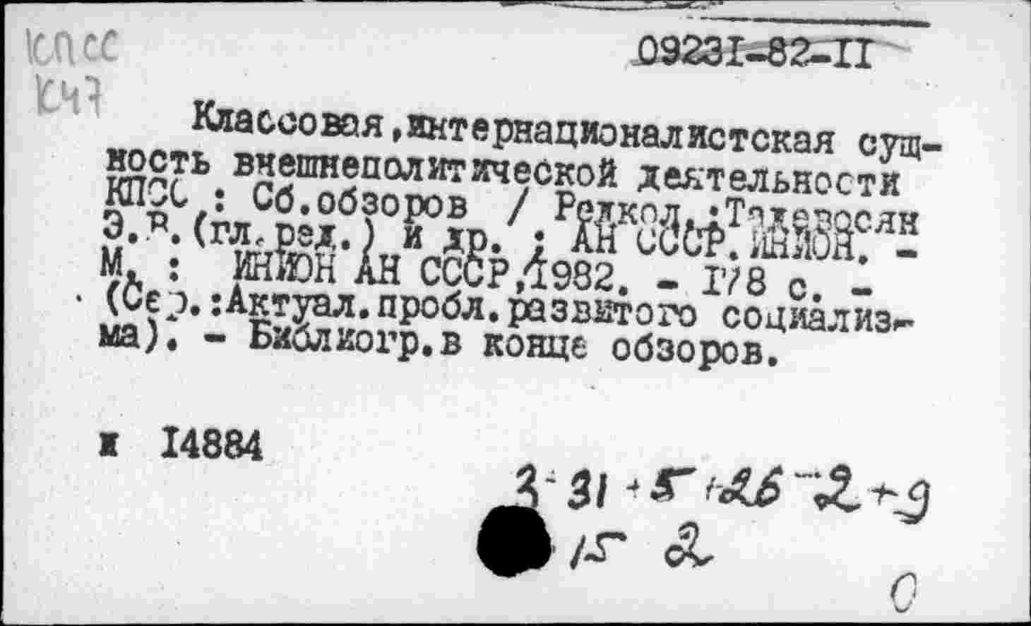 ﻿П Сб у ь з
Классовая,интернационалистская сущность внешнеполитической деятельности КЛОС: Сб.обзоров / Р?лкод,•Тлдеэосян Э.^. (гл^ред.) и др. ; АН сиОР.ЙнМ. -М. : ИН&Н АН СССР/1982. - 178 с. -
• (Се э. :Актуал.пробл.развитого социализм мал - Библиогр.в конце обзоров.
и 14884